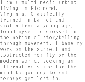 I am a multi-media artist living in Richmond, Virginia. Classically trained in ballet and violin from a young age, I found myself engrossed in the notion of storytelling through movement. I base my work on the surreal and abstracted reality of the modern world, seeking an alternative space for the mind to journey to and perhaps get lost in.